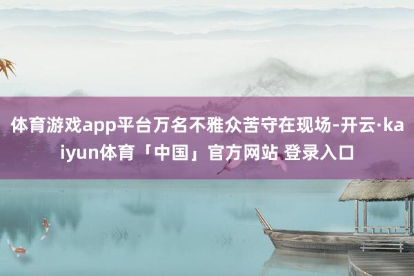 体育游戏app平台万名不雅众苦守在现场-开云·kaiyun体育「中国」官方网站 登录入口