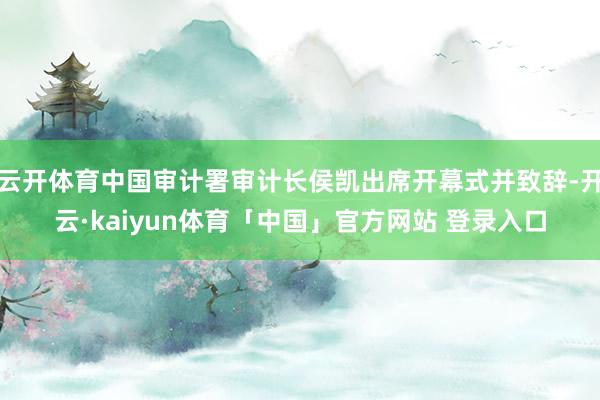 云开体育中国审计署审计长侯凯出席开幕式并致辞-开云·kaiyun体育「中国」官方网站 登录入口