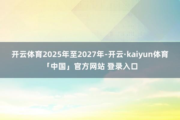 开云体育2025年至2027年-开云·kaiyun体育「中国」官方网站 登录入口