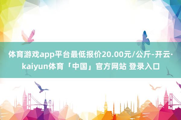 体育游戏app平台最低报价20.00元/公斤-开云·kaiyun体育「中国」官方网站 登录入口