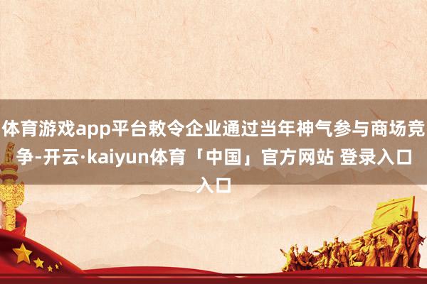 体育游戏app平台敕令企业通过当年神气参与商场竞争-开云·kaiyun体育「中国」官方网站 登录入口