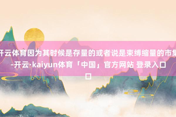 开云体育因为其时候是存量的或者说是束缚缩量的市集-开云·kaiyun体育「中国」官方网站 登录入口