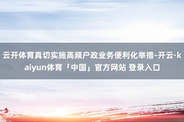 云开体育真切实施高频户政业务便利化举措-开云·kaiyun体育「中国」官方网站 登录入口