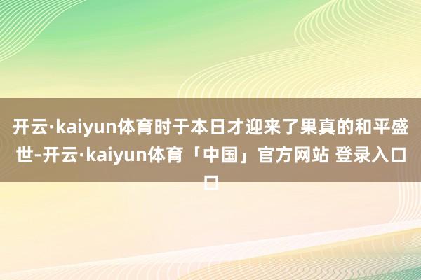 开云·kaiyun体育时于本日才迎来了果真的和平盛世-开云·kaiyun体育「中国」官方网站 登录入口