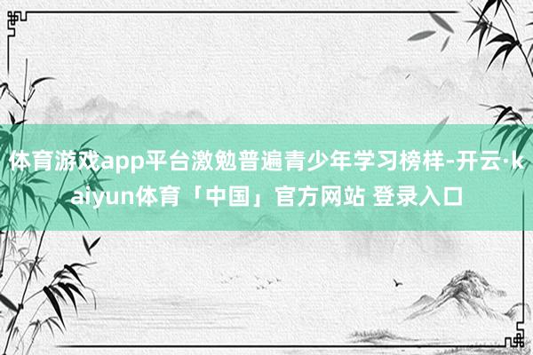 体育游戏app平台激勉普遍青少年学习榜样-开云·kaiyun体育「中国」官方网站 登录入口