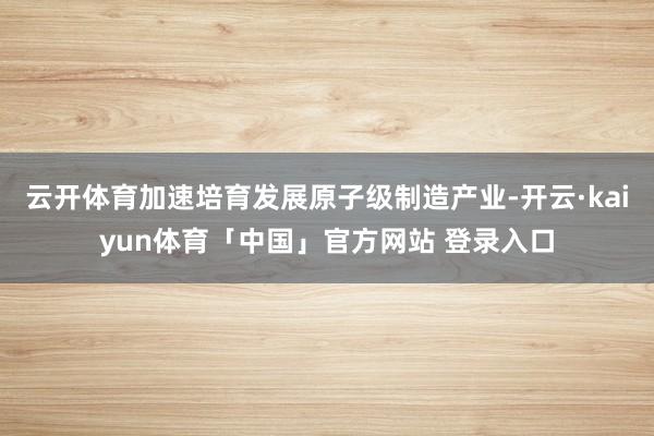 云开体育加速培育发展原子级制造产业-开云·kaiyun体育「中国」官方网站 登录入口