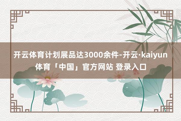 开云体育计划展品达3000余件-开云·kaiyun体育「中国」官方网站 登录入口