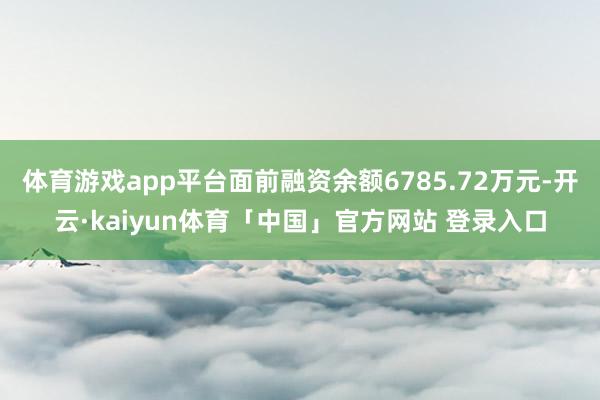 体育游戏app平台面前融资余额6785.72万元-开云·kaiyun体育「中国」官方网站 登录入口